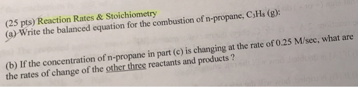 Question & Answer: Reaction Rates & Stoichiometry (a) Write the balanced equation for the combustion of n-..... 1 (25 pts) Reaction Rates & Stoichiometry (a) Write the balanced equation for the combustion of n-propane, C3Hs (g): (b) If the concentration of n-propane in part (c) is changing at the rate of 0.25 M/sec, what are the rates of change of the other three reactants and products?