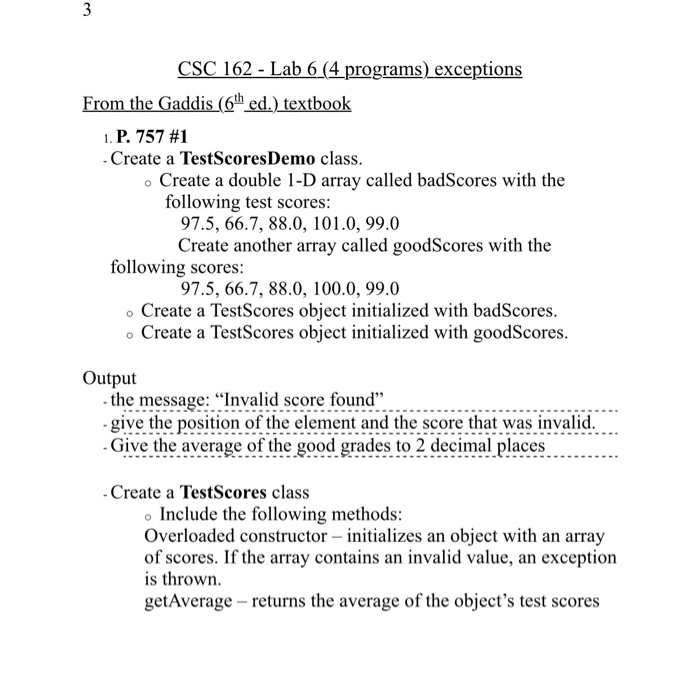 CSC 162 - Lab 6 (4 programs)_exceptions From the Gaddis (6th ed.) textbook 1, P. 757 #1 Create a TestScoresDemo class. o Create a double 1-D array called badScores with the following test scores: 97.5, 66.7, 88.0, 101.0, 99.0 Create another array called goodScores with the following scores: 97.5, 66.7, 88.0, 100.0, 99.0 o Create a TestScores object initialized with badScores. o Create a TestScores object initialized with goodScores. Output the message: Invalid score found ion of the element and the score that was invalid. Give the average of the good grades to 2 decimal places Create a TestScores class Include the following methods: Overloaded constructor initializes an object with an array of scores. If the array contains an invalid value, an exception is thrown. getAverage - returns the average of the objects test scores