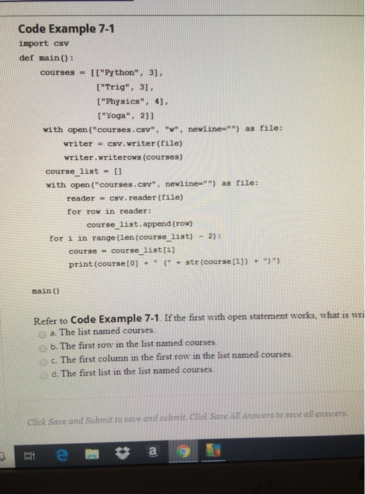 Code Example 7-1 import csv def main): courses - ttPrthon, 31, [Trig, 31 [Yoga 211 writer csv. writer (file) [Physics 4], with open (courses.csv, w, newline-) as file: writer.writerows (courses) course list-[ with open (courses.csv, newline-) as file: reader - csv. reader (file) for row in reader: course 1list.append (row) for i in range(len (course list)-2): course - course list[4] print (courseto](str (course[1]) main () Refer to Code Example 7-1. If the first with open statement works, what is wri a. The list named courses. o b. The first row in the list named courses o c. The first column in the first row in the list named courses. d. The first list in the list named courses. nave Click Save and Submit to save and submit. Click Save.ALAnsuers to save al