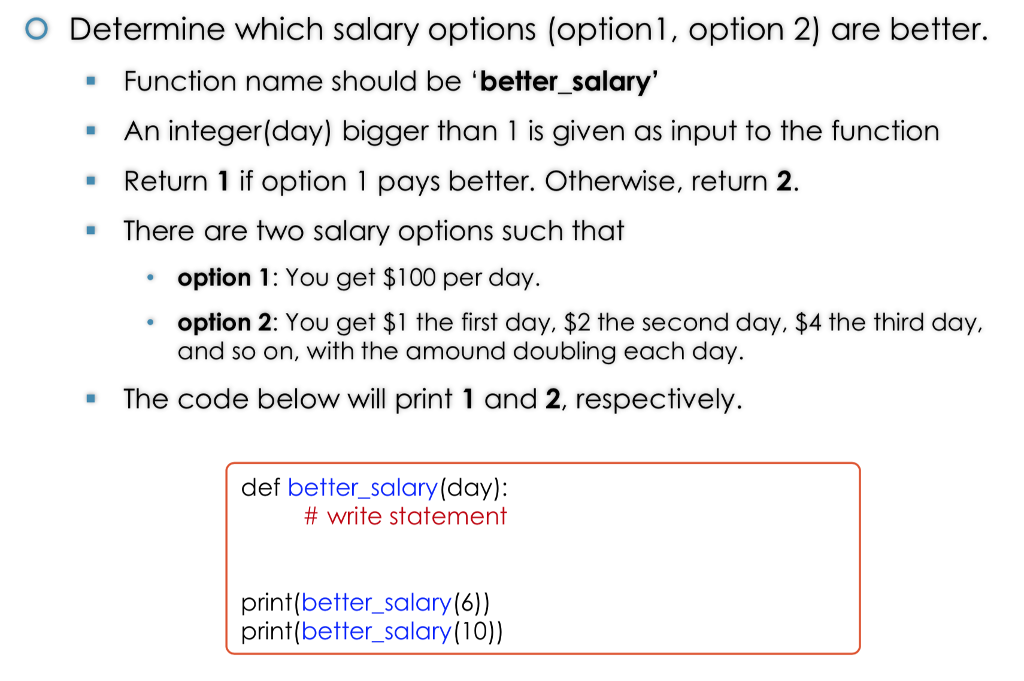o Determine which salary options (option1, option 2) are better. Function name should be better_salary An integer(day) bigger than 1 is given as input to the function Return 1 if option 1 pays better. Otherwise, return 2. There are two salary options such that option 1: You get $100 per day. option 2: You get $1 the first day, $2 the second day, $4 the third day, and so on, with the amound doubling each day The code below will print 1 and 2, respectively def better_salary(day) # write statement print(better_salary(6) print(better_salary(10))