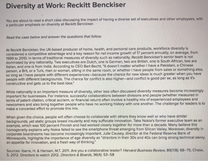 Diversity at Work: Reckitt Benckiser You are about to read a short case discussing the impact of having a diverse set of executives and other employees, with Read the case below and answer the questions that follow At Reckitt Benckiser, the UK-based producer of home, health, and personal care products, workforce diversity is considered a competitive advantage and a key reason for net income growth of 17 percent annually, on average, from 1999 to 2010. In terms of traditional measures of diversity such as nationality, Reckitt Benckisers senior team is not dominated by any nationality. Two executives are 

<div class=
