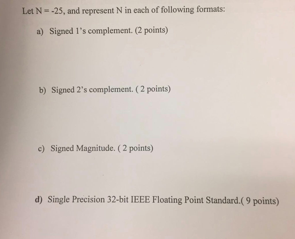 Let N -25, and represent N in each of following formats: a) Signed 1s complement. (2 points) b) Signed 2s complement. (2 points) c) Signed Magnitude. (2 points) d) Single Precision 32-bit IEEE Floating Point Standard.(9 points)