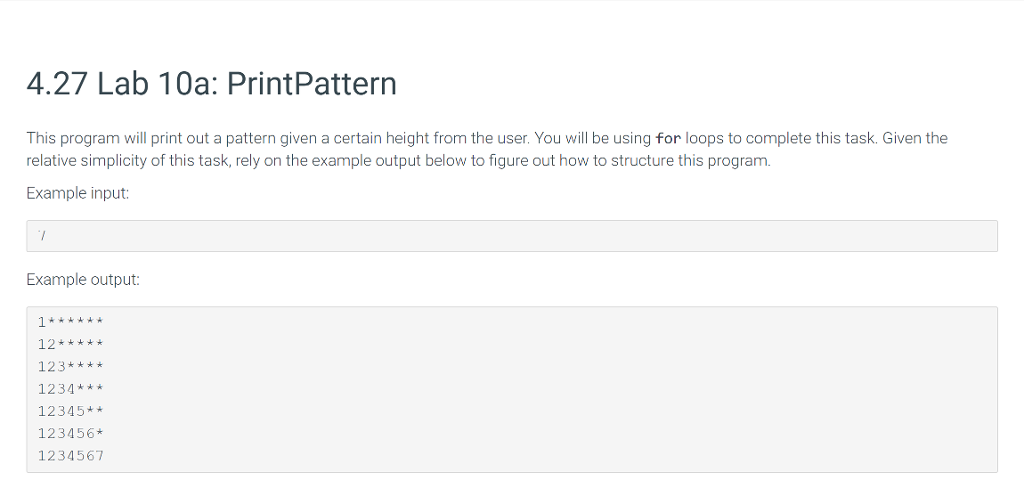 4.27 Lab 10a: PrintPattern This program will print out a pattern given a certain height from the user. You will be using for loops to complete this task. Given the relative simplicity of this task, rely on the example output below to figure out how to structure this program. Example input Example output: 12* 123**** 1234*** 12345** 123456* 1234567