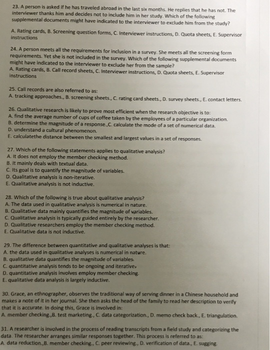 23. A person is asked if he has traveled abroad in the last six months. He replies that he has not. The interviewer thanks him and decides not to include him in her study. Which of the following supplemental documents might have indicated to the interviewer to e xclude him from the study? A. Rating cards, B.Screening question forms, C. Interviewer instructions, D . Quota sheets, E. Supervisor instructions 24. A person meets all the requirements for inclusion in a survey. She meets all the screening for requirements. Yet she is not included in the survey. Which of the following supplemental documents might have indicated to the interviewer to exclude her from the sample? A. Rating cards, B. Call record sheets, C. Interviewer i instructions, D. Quota sheets, E. Supervisor instructions 25. Call records are also referred to as A. tracking approaches., B. screening s heets, C. rating card sheets., D. survey sheets, E. contact letters. 26. Qualitative research is likely to prove most efficient when the research objective is to: A. find the average number of cups of coffee taken by the employees of a particular organization. B. determine the magnitude of a response,C. calculate the mode of a set of numerical data D. understand a cultural phenomenon. E. calculatethe distance between the smallest and largest values in a set of responses. 27. Which of the following statements applies to qualitative analysis? A. It does not employ the member checking method. B. It mainly deals with textual data. C. Its goal is to quantify the magnitude of variables. D. Qualitative analysis is non-iterative. E. Qualitative analysis is not inductive. 28. Which of the following is true about qualitative analysis? A. The data used in qualitative analysis is numerical in nature. B. Qualitative data mainly quantifies the magnitude of variables. C. Qualitative analysis is typically guided entirely by the researcher. D. Qualitative researchers employ the member checking method. E. Qualitative data is not inductive. 29. The difference between quantitative and qualitative analyses is that: A. the data used in qualitative analyses is numerical in nature. B. qualitative data quantifies the magnitude of variables C. quantitative analysis tends to be ongoing and iterative D. quantitative analysis involves employ member checking E. qualitative data analysis is largely inductive. 30. Grace, an ethnographer, observes the traditional way of serving dinner in a Chinese household and makes a note of it in her journal. She then asks the head of the family to read her description to verify that it is accurate. In doing this, Grace is involved in: A member checking.,B. test marketing, C data categorization., D. memo check back, E. triangulation. 31. A researcher is involved in the process of reading transcripts from a field study and categorizing the data. The researcher arranges similar responses together. This process is referred to as: A data reduction,B. member checking., C. peer reviewing., D. verification of data., E. sugging
