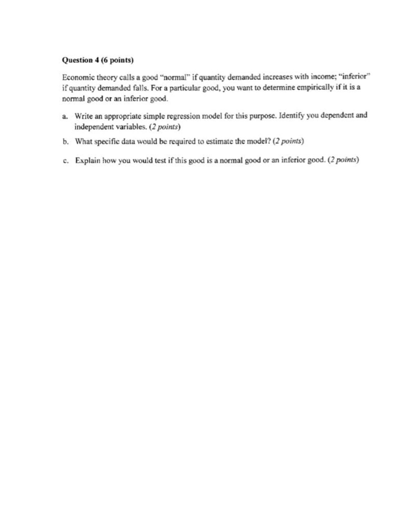 Question 4(6 points) Economic theory calls a good normal if quantity demanded increases with income; inferior if quantity demanded falls. For a particular good, you want to determine empirically if it is a normal good or an inferior good. Write an appropriate simple regression model for this purpose. Identify you dependent and independent variables. (2 points What specific data would be required to estimate the model? (2 points) a. b. c. Explain how you would test if this good is a normal good or an inferior good. (2 points)