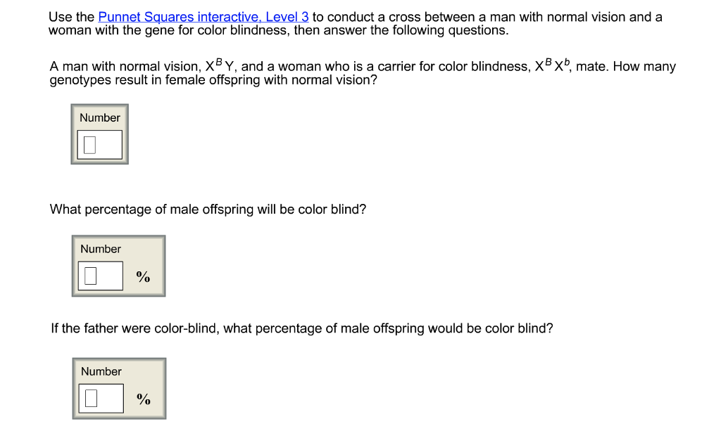 Use the Punnet Squares interactive, Level 3 to conduct a cross between a man with normal vision and a woman with the gene for color blindness, then answer the following questions. A man with normal vision, XBY, and a woman who is a carrier for color blindness, xBxb, mate. How many genotypes result in female offspring with normal vision? Number What percentage of male offspring will be color blind? Number If the father were color-blind, what percentage of male offspring would be color blind? Number