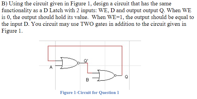 B) Using the circuit given in Figure 1, design a circuit that has the same functionality as a D Latch with 2 inputs: WE, D an