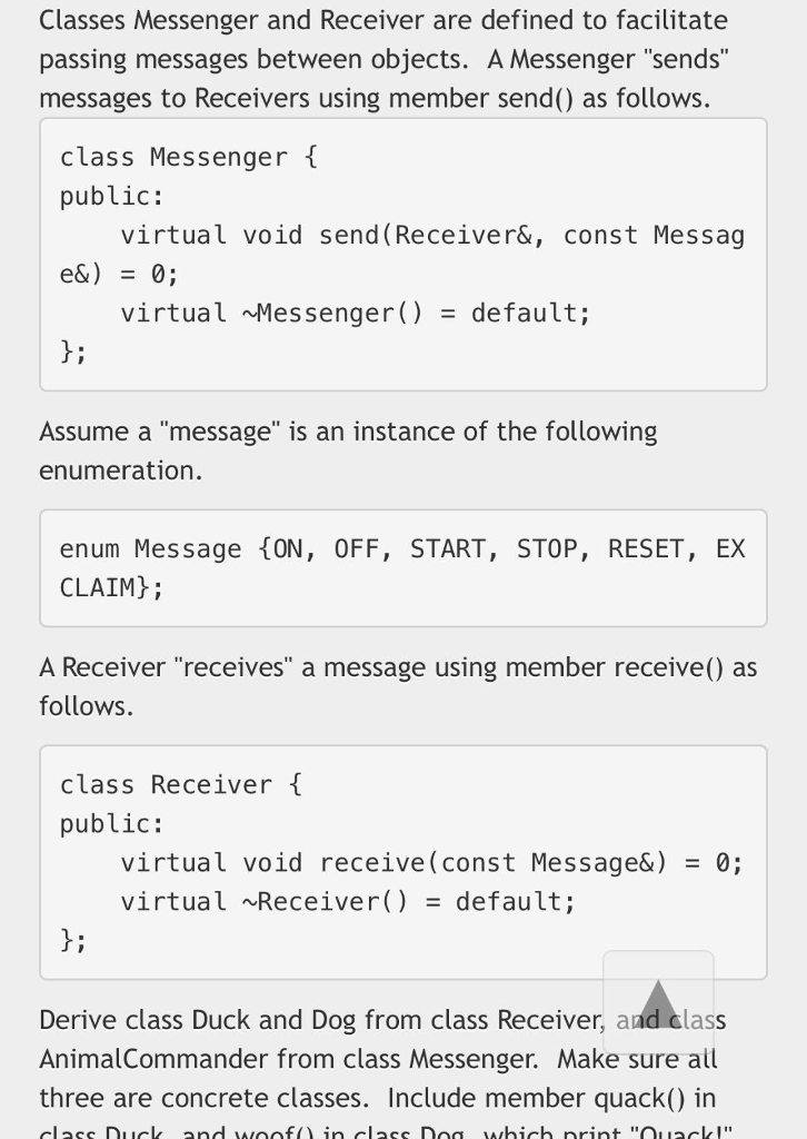Classes Messenger and Receiver are defined to facilitate passing messages between objects. A Messenger sends messages to Receivers using member send() as follows. class Messenger t public: virtual void send(Receiver&, const Messag virtual Messenger)default; hi Assume a message is an instance of the following enumeration. enum Message {oN, OFF, START, STOP, RESET, EX CLAIMH A Receiver receives a message using member receive() as follows. class Receiver public: virtual void receive (const Message&) - 0; virtual ~Receiver)default; bi Derive class Duck and Dog from class Receiver, and class AnimalCommander from class Messenger. Make sure all three are concrete classes. Include member quack() in