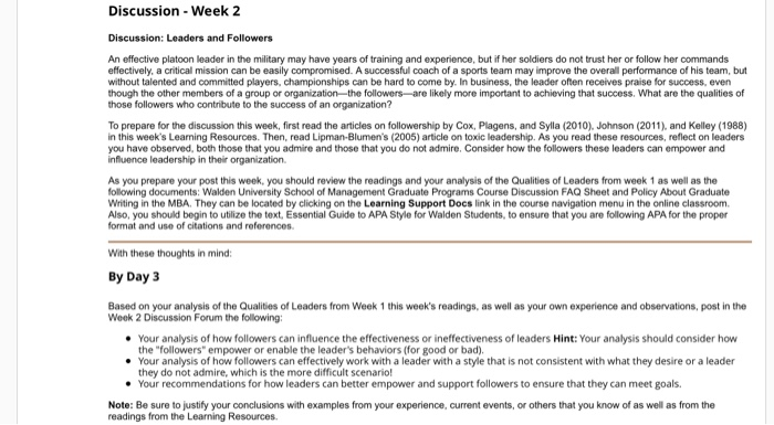Discussion -Week 2 Discussion: Leaders and Followers An effective platoon leader in the military may have years of training and experience, but if her soldiers do not trust her or follow her commands affectively, a critical mission can be easily compromised. A successful coach of a sports team may improve the overall performance of his team, but without talented and committed players, championships can be hard to come by. In business, the leader often receives praise for success, even though the other members of a group or organization the followers-are likely more important to achieving that success. What 

<div class=