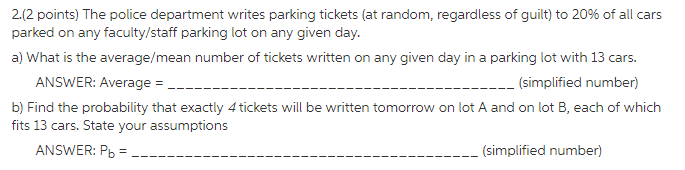 212 points) The police department writes parking tickets (at random, regardless of guilt) to 20% of all cars a) What is the average/mean number of tickets written on any given day in a parking lot with 13 cars. ANSWER: Average- b) Find the probability that exactly 4 tickets will be written tomorrow on lot A and on lot B, each of which fits 13 cars. State your assumptions (simplified number) ANSWER: Pb simplified number)