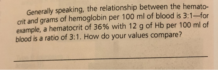 Generally speaking, the relationship between the hemato- crit and grams of hemoglobin per 100 ml of blood is 3:1-for example, a hematocrit of 36% with 12 g of Hb per 100 ml of blood is a ratio of 3:1. How do your values compare?