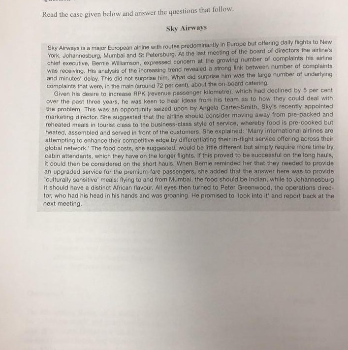 Read the case given below and answer the questions that follov Sky Airways York, Johannesburg, Mumbai and St Petersburg. At the last meeting of the board of directors the airlines growing number of complaints his airline ky Airways is a major European airline with routes predominantly in Europe but offering daily flights to New chief executive, Bernie Williamson, expressed concern at the and minutes del complaints that were, in the main (around 72 per cent), about the on-board catering. ing. His analysis of the increasing trend revealed a strong link between number of complaints lay. This did 

<div class=