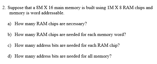 2. Suppose that a 8MX 16 main memory is built using 1M X 8 RAM chips and memory is word addressable a) How many RAM chips are necessary? b) How many RAM chips are needed for each memory word? c) How many address bits are needed for each RAM chip? d) How many address bits are needed for all memory?