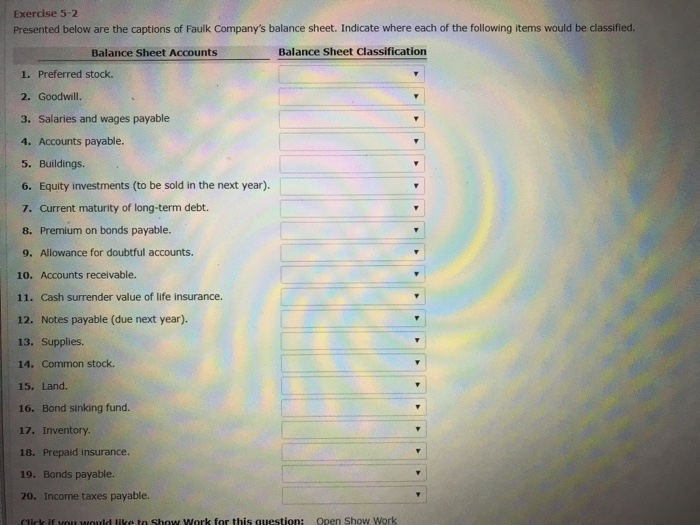 Exercise 5-2 Presented below are the captions of Faulk Companys balance sheet. Indicate where each of the following items would be classified. Balance Sheet Accounts Balance Sheet Classification 1. Preferred stock. 2. Goodwill. 3. Salaries and wages payable 4. Accounts payable 5. Buildings. 6. Equity investments (to be sold in the next year). 7. Current maturity of long-term debt. 8. Premium on bonds payable. 9. Allowance for doubtful accounts. 10. Accounts receivable. 11. Cash surrender value of life insurance. 12. Notes payable (due next year). 13. Supplies. 14. Common stock. 15· Land. 16. Bond sinking fund. 17. Inventory. 18. Prepaid insurance. 19. Bonds payable. 20. Income taxes payable.