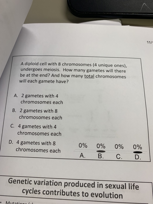 A diploid cell with 8 chromosomes (4 unique ones), undergoes meiosis. How many gametes will there be at the end? And how many total chromosomes will each gamete have? A. 2 gametes with 4 B. 2 gametes with 8 C. 4 gametes with 4 D. 4 gametes with 8 chromosomes each chromosomes each chromosomes each 0% 0% 0% 0% chromosomes each Genetic variation produced in sexual life cycles contributes to evolution .Mutatione (ul