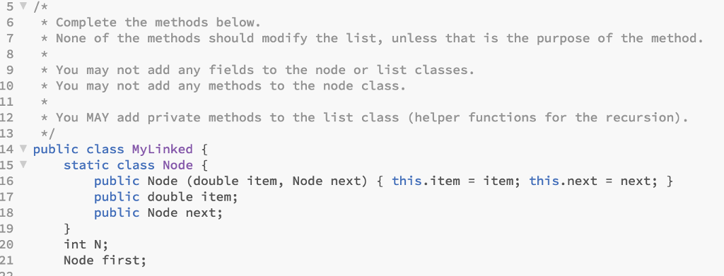 6 Complete the methods below 7None of the methods should modify the list, unless that is the purpose of the method * You may not add any fields to the node or list classes. * You may not add any methods to the node class. 9 12 You MAY add private methods to the list class (helper functions for the recursion) 13 *1 14 ? public class MyLinked { 15static class Node 16 17 18 19 20 21 public Node (double item, Node next) public double item; public Node next; this.item -item; this.next - next; h int N; Node first;