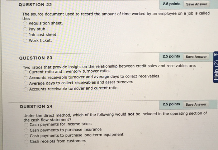 QUESTION 22 2.5 points Save Answer The source document used to record the amount of time worked by an employee on a job is called the: Requisition sheet. Pay stub. Job cost sheet. Work ticket. QUESTION 23 2.5 points Save Answer Two ratios that provide insight on the relationship between credit sales and receivables are: Current ratio and inventory turnover ratio. ︵ Accounts receivable turnover and average days to collect receivables. Average days to collect receivables and asset turnover Accounts receivable turnover and current ratio. 2.5 points Save Answer QUESTION 24 Under the direct method, which of the following would not be included in the operating section of the cash flow statement? Cash payments for income taxes Cash payments to purchase insurance Cash payments to purchase long-term equipment ︿. Cash receipts from customers