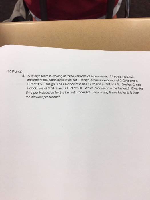(15 Points) 5. A design team is looking at three versions of a processor. All three versions implement the same instruction set. Design A has a clock rate of 2 GHz and a CPI of 1.5. Design B has a clock rate of 4 GHz and a CPI of 2.5. Design C has a clock rate of 3 GHz and a CPI of 2.0. Which processor is the fastest? Give the time per instruction for the fastest processor. How many times faster is it than the slowest processor?
