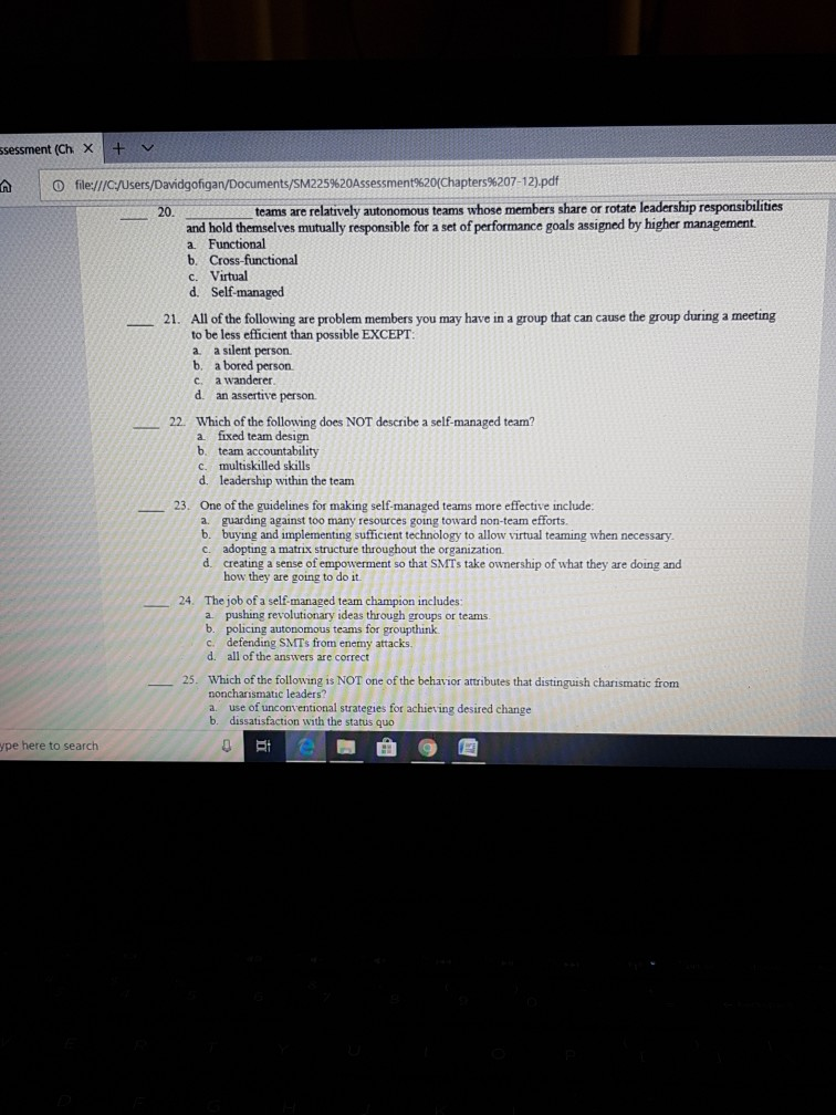 sessment (Ch Xv file://cusers/Davidgofigan/Documents/SM225%20Assessment%20(Chapters%207-12).pdf teams are relatively autonomous teams whose members share or rotate leadership responsibilities and hold themselves mutually responsible for a set of performance goals assigned by higher management a Functional b. Cross-functional c. Virtual d. Self-managed All of the following are problem members you may have in a group that can cause the group during a meeting to be less efficient than possible EXCEPT a a silent person b. a bored person c. a wanderer 21. d. an assertive person. Which of the following does NOT describe a self-managed team? 22. fixed team design 

<div class=