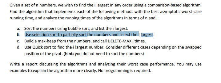 Given a set of n numbers, we wish to find the i largest in any order using a comparison-based algorithm Find the algorithm that implements each of the following methods with the best asymptotic worst-case running time, and analyze the running times of the algorithms in terms of n and i. a. b. c. d. Sort the numbers using bubble sort, and list the i largest. Use selection sort to partially sort the numbers and select the I largest Build a max-heap from the numbers, and call DELETE-MAX i times. Use Quick sort to find the i largest number. Consider different cases depending on the swapped position of the pivot. (hint: you do not need to sort the numbers) Write a report discussing the algorithms and analyzing their worst case performance. You may use examples to explain the algorithm more clearly. No programming is required