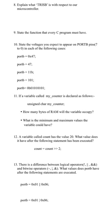 8. Explain what TRISB is with respect to our microcontroller. 9. State the function that every C program must have. 10. State the voltages you expect to appear on PORTB pins(7 to 0) in each of the following cases: portb-0x47; portb- 47 portb 1lb portb 101 portb= 0b01010101 11. If a variable called my counter is declared as follows:- unsigned char my counter, How many bytes of RAM will the variable occupy? . What is the minimum and maximum values the variable could have? 12. A variable called count has the value 20. What value does it have after the following statement has been executed? count count>>2 13. There is a difference between logical operators(, ,&&) and bitwise operators (I.&).What values does portb have after the following statements are executed. portb 0x01 0x06; portb 0x01 0x06;
