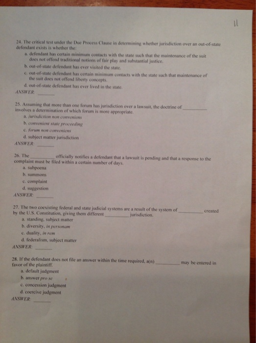 24. The critical test under the Due Process Clause in determining whether jurisdiction over an out-of-state defendant exists is whether the: a defendant has certain minimum contacts with the state such that the maintenance of the suit does not offend traditional notions of fair play and substantial justice. b. out-of-state defendant has ever visited the state. c. out-of-state defendant has certain minimum contacts with the state such that maintenance of the suit does not offend liberty concepts d. 

<div class=