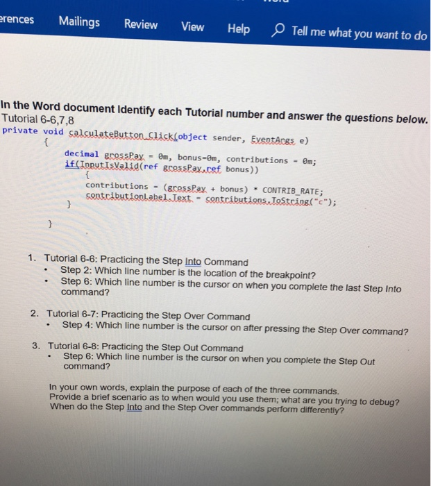 Mailings Review HelpO Tell me what you want to do rences View In the Word document Identify each Tutorial number and answer the questions below. Tutorial 6-6,7,8 private void salculateButton Click(object sender, EventAces e) decimal gressPay 0m, bonus-0m, contributions 0m; if (IoputIsValid(ref gcossPay.cef bonus)) contributions (grossPax bonus) CONTRIB RATE; sontributioolabel.Text - sontcibutions.ToStcingc) 1. Tutorial 6-6: Practicing the Step Into Command Step 2: Which line number is the location of the breakpoint? . Step 6: Which line number is the cursor on when you complete the last Step Into command? 2. Tutorial 6-7: Practicing the Step Over Command Step 

<div class=
