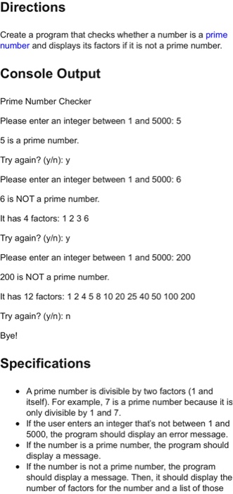 Directions Create a program that checks whether a number is a prime number and displays its factors if it is not a prime number. Console Output Prime Number Checker Please enter an integer between 1 and 5000: 5 5 is a prime number Try again? (y/n): y Please enter an integer between 1 and 5000: 6 6 is NOT a prime number It has 4 factors: 1 236 Try again? (y/n): y Please enter an integer between 1 and 5000: 200 200 is NOT a prime number It has 12 factors: 12 

<div class=