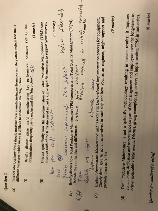 Question 1 (a) It is not obvious how firms should measure their manufacturing performance and they often include too many different measures which make it difficult to understand the big picture. Briefly discuss three useful manufacturing key performance indicators (KPls) that (3 marks) organisations frequently use to understand this big pictreOE Discuss specifically how the implementation of Total Productive Maintenance (TPM) can improve each of the KPls discussed in part (). give specific examples to support your answer. (3 marks) Cosh - 4砧15 Con h.nour improus.e nレ Znu Briefly discuss how Total Productive Maintenance (TPM) compares with Total 

<div class=