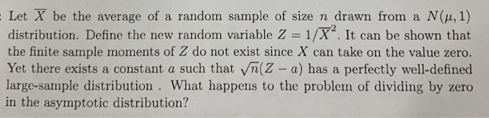 Let X be the average of a random sample of size n drawn from a N(u,1) distribution. Define the new random variable Z 1/X. It can be shown that the finite sample moments of Z do not exist since X can take on the value zero. Yet there exists a constant a such that Vn(Z - a) has a perfectly well-defined large-sample distribution. What happens to the problem of dividing by zero in the asymptotic distribution? 2