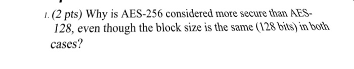 1. (2 pts) Why is AES-256 considered more secure than AES- 128, even though the block size is the same (128 bits) in both cas