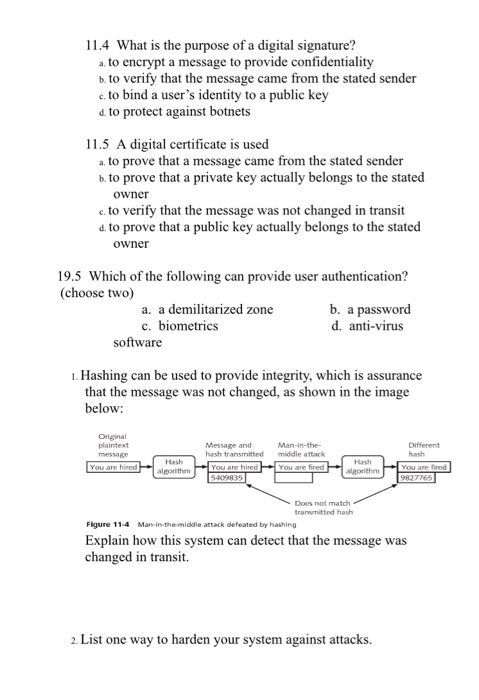 11.4 What is the purpose of a digital signature? a. to encrypt a message to provide confidentiality b. to verify that the message came from the stated sender e. to bind a users identity to a public key d. to protect against botnets 11.5 A digital certificate is used a. to prove that a message came from the stated sender b. to prove that a private key actually belongs to the stated owner e. to verify that the message was not changed in transit d. to prove that a public key actually belongs to the stated owner 19.5 

<div class=