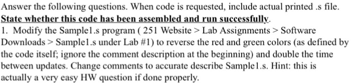 Answer the following questions. When code is requested, include actual printed.s file. State whether this code has been assembled and run successfully. 1. Modify the Sample1.s program (251 Website > Lab Assignments>Software Downloads > Sample 1.s under Lab #1) to reverse the red and green colors (as defined by the code itself; ignore the comment description at the beginning) and double the time between updates. Change comments to accurate describe Samplel.s. Hint: this is actually a very easy HW question if done properly