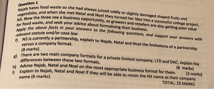 question I fod waste so she had always juiced oddly or slightly damaged shaped fruits and Nalab hates s met Natal and Noel they turned her idea into a successful college project, N3. Now the s Apply the ab for food e above facts in your answers to the following questions, and support your answers with vegetables, and whens ethree see a business opportunity, as growers and retailers are also getting poor value and seek your advice about formalising their business. relevant statute and/or case law f)N3 is currently partnership a partnership, 

<div class=