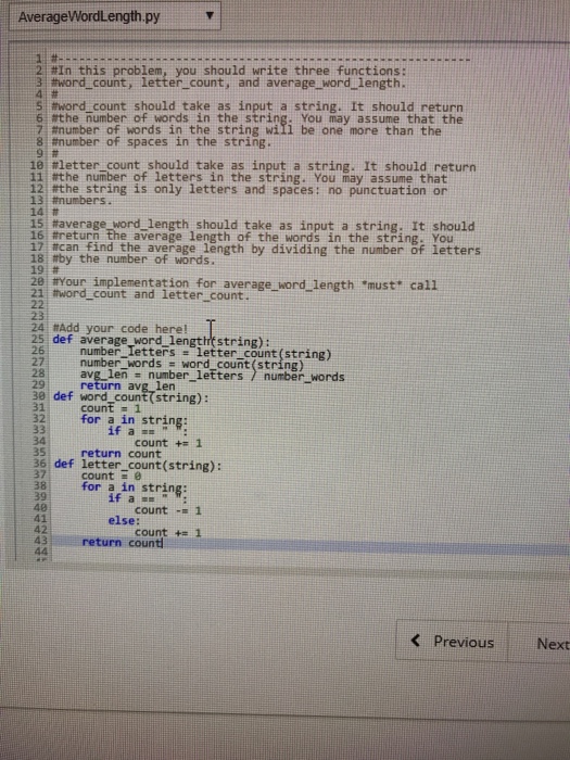 AverageWordLength.py 21 #In this problem, you should write three functions: 3: #word-count, letter-count, and average-word-length. S tword count should take as input a string. It should return 6.#the number of words in the string. You may assume that the 7#number of words in the string will be one more than the 8: number of spaces in the string. , 9: # 18 #letter-count should take as input a string. It should return 11i#the number of letters in the string. You may assume that rthe string is only letters and spačes: no punctuation or 13: #numbers. 14| # 15 #average word length, should take as input a string. It should 16#return the average length of the words in the string. You 17#can find the average length by dividing the number of letters 18 tby the number of words. 19 28 tYour implementation for average word length must call tword count and letter count. 23 24 #Add your code here! def average word lengthfstring): 26 number lettersletter count(string) number words word count (string) avg-len number-letters) return avg len number-words 30, def word-countてstring): 31count1 32for a in string: 34 35 36 def letter count(string): count += 1 return count count . 38 for a in string: for 3in string; 40 41 42 43 count 1 else: count += 1 eturn count Previous: Next