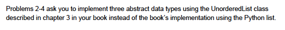 Problems 2-4 ask you to implement three abstract data types using the UnorderedList class described in chapter 3 in your book