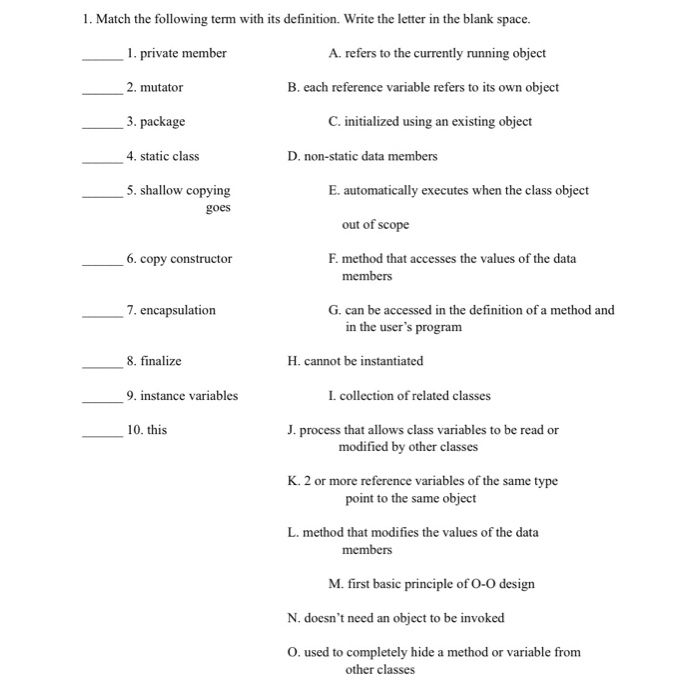 1. Match the following term with its definition. Write the letter in the blank space. . private member 2. mutator 3. package 4. static class 5. shallow copying A. refers to the currently running object B. each reference variable refers to its own object C. initialized using an existing object D. non-static data members E. automatically executes when the class object goes out of scope 0. copy constructor F. method that accesses the values of the data members 7. encapsulation G. can be accessed in the definition of a method and in the users program 8. finalize H. cannot be instantiated 9. instance variables I. collection of related classes 10. this J. process that allows class variables to be read or modified by other classes K. 2 or more reference variables of the same type point to the same object L. method that modifies the values of the data M. first basic principle of O-O design N. doesnt need an object to be invoked O. used to completely hide a method or variable from other classes