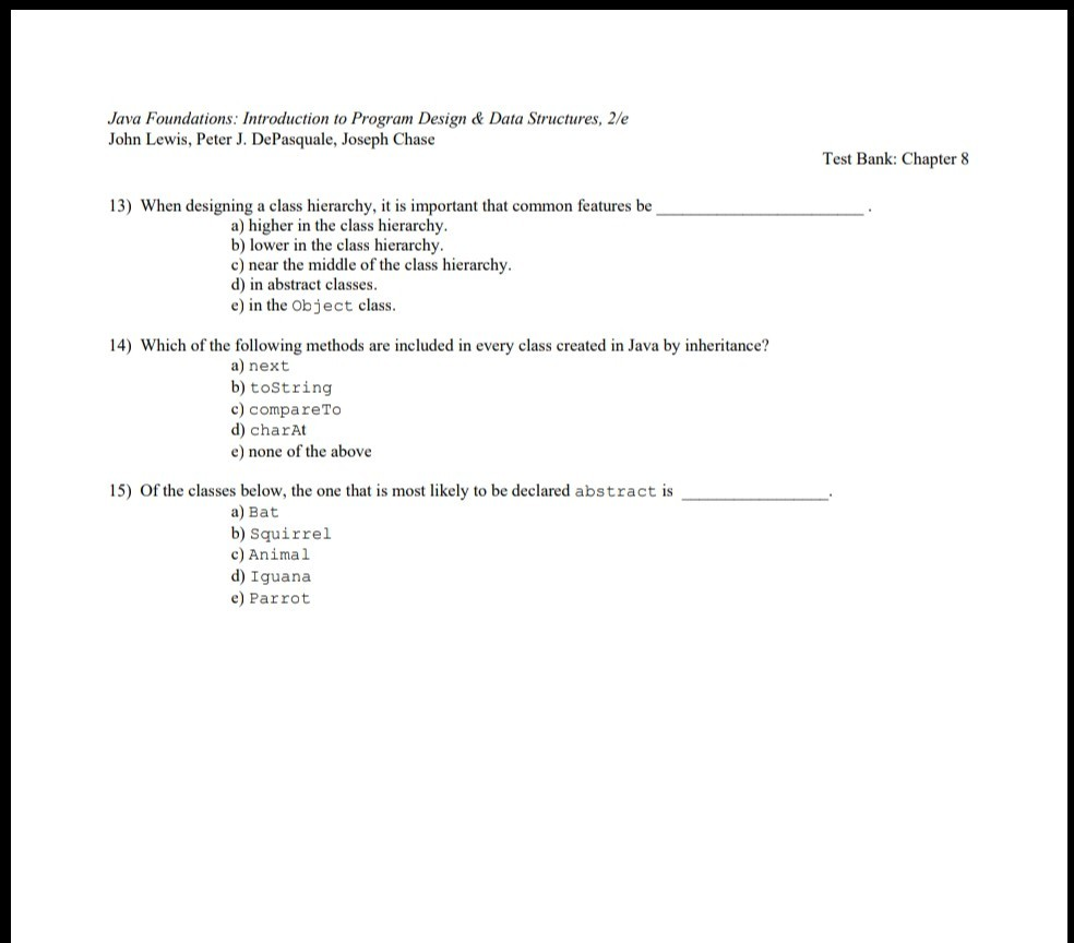 Java Foundations: Introduction to Program Design & Data Structures, 2/e John Lewis, Peter J. DePasquale, Joseph Chase Test Bank: Chapter 8 13) When designing a class hierarchy, it is important that common features be a) higher in the class hierarchy b) lower in the class hierarchy c) near the middle of the class hierarchy d) in abstract classes e) in the Object class 14) Which of the following methods are included in every class created in Java by inheritance? a) next b) toString c) compareTo d) charAt e) none of the above 15) Of the classes below, the one that is most likely to be declared abstract is a) Bat b) Squirrel c) Animal d) Iguana e) Parrot