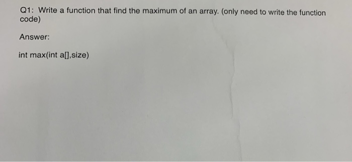 Q1: Write a function that find the maximum of an array. (only need to write the function code) Answer: int max(int al],size)