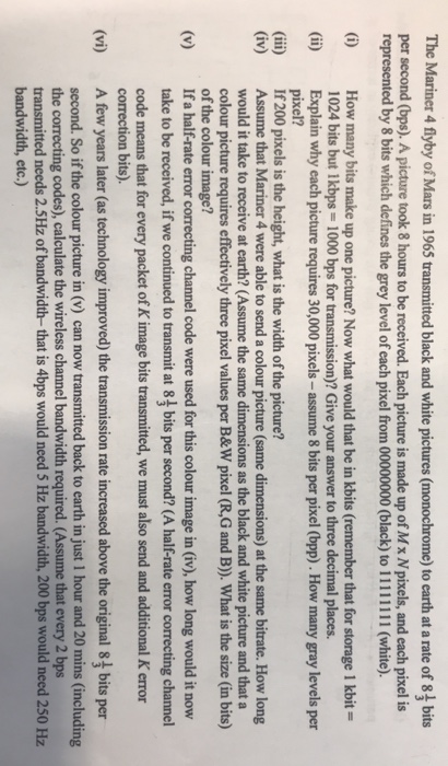 The Mariner 4 flyby of Mars in 1965 transmitted black and white pictures (monochrome) to earth at a rate of bits per second (bps). A picture took 8 hours to be received. Each picture is made up of Mx Npixels, and each pixel is represented by 8 bits which defines the grey level of each pixel from 00000000 (black) to 11111111 (white). () How many bits make up one picture? Now what would that be in kbits (remember that for storage 1 kbit- 1024 bits but I kbps = 1000 bps for transmission)? Give your answer to three 

<div class=