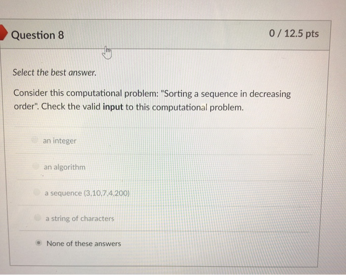 Question8 0/12.5 pts Select the best answer. Consider this computational problem: Sorting a sequence in decreasing order. Check the valid input to this computational problem an integer an algorithm a sequence (3,10.7.4.200) a string of characters None of these answers
