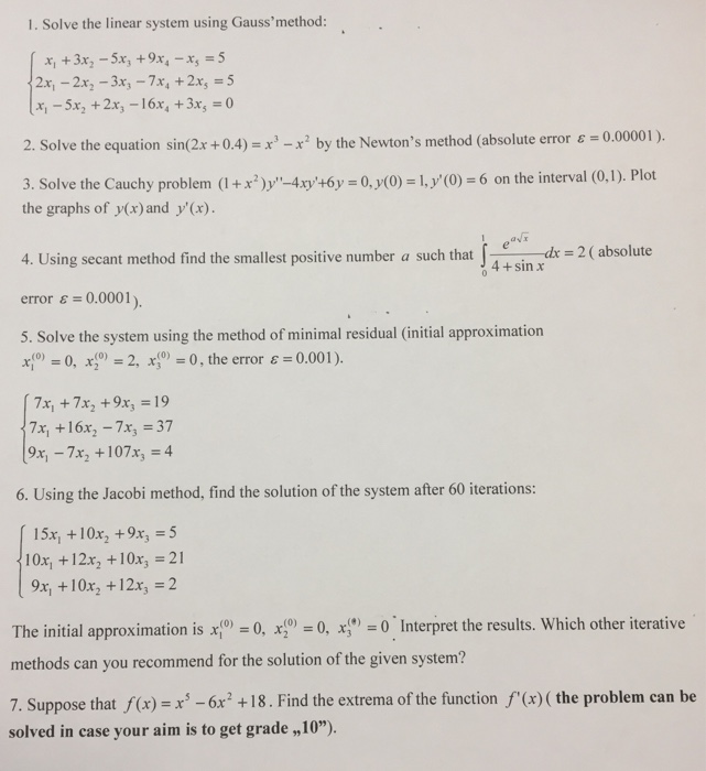 1. Solve the linear system using Gaussmethod x,-5x2 +2x3-16x, +3x5 = 0 2. Solve the equation sin(2x +0.4)x2 by the Newtons method (absolute error 3. Solve the Cauchy problem +x2y xy+6y 0, (0) 1y (0)6 on the interval (0.1). Plot ε= 0.00001 ) the graphs of y(x) and y(x) 4. Using secant method find the smallest positive number a such that f -dr-2 ( absolute error ε= 0.0001). 5. Solve the system using the method of minimal residual (initial approximation r0,2, r00, the error &0.001) 04+sin x 7x +16x2-7x3 = 37 9x, -7x2 +107x, 4 6. Using the 

<div class=