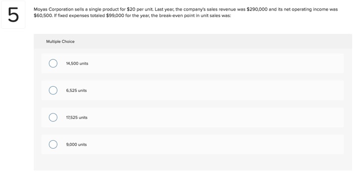 Moyas corporation sells a single product for $20 per unit. last year, the companys sales revenue was $290,000 and its net operating income was $60,500. if fixed expenses totaled $99,000 for the year, the break-even point in unit sales was: multiple cholice 14,500 units 6,525 units 7,525 units 9,000 units