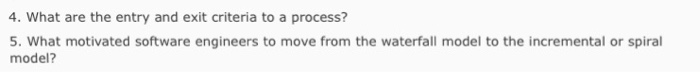 4. What are the entry and exit criteria to a process? 5. What motivated software engineers to move from the waterfall model to the incremental or spiral model?