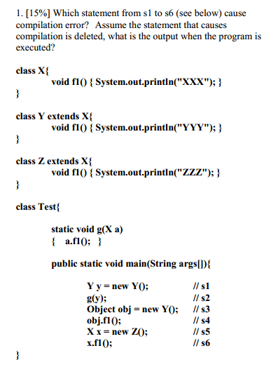 l. [15%] Which statement from sl to s6 (see below) cause compilation error? Assume the statement that causes compilation is deleted, what is the output when the program is executed? class X{ void flo System.out.println(XXX); class Y extends X void fl0 {System.out.println(YYY); class Z extends X void fl0System.out.println(Zzz); class Testi static void g(X a) i a.fl0;! public static void main(String argslD Y y new YO; g(y) Object obj-new YO; II s3 obj.fl0; X x = new ZO; x.fl0 ll s2 ll s4 ll S5 ll s6