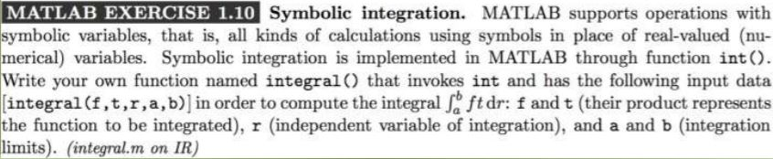 N MATLAB EXERCISE 1.10 AN D İ E 过Symbolic integration. MATLAB supports operations with symbolic variables, that is, all kinds of calculations using symbols in place of real-valued (nu- merical) variables. Symbolic integration is implemented in MATLAB through function intO. Write your own function named integral) that invokes int and has the following input data (integral (f , t , r , a, b)] İn order to com pute the integral f ft dr: f and t (their product represents the function to be integrated), r (independent variable of integration), and a and b (integration limits). (integral.m on IR)