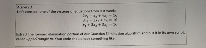 Activity 1 Lets consider one of the systems of equations from last week: 2x, + x2 +4x3 16 3x1 + 2x2 + x3 10 x1 +3x2 +3x3 16 Extract the forward elimination portion of our Gaussian Elimination algorithm and put it in its own script, called upperTriangle.m. Your code should look something like: