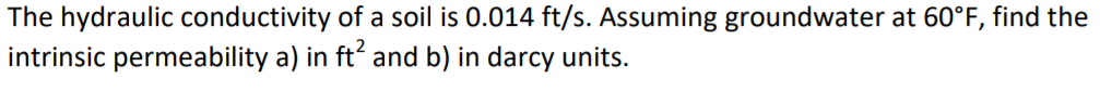 The hydraulic conductivity of a soil is 0.014 ft/s. Assuming groundwater at 60°F, find the intrinsic permeability a) in ft2 and b) in darcy units.