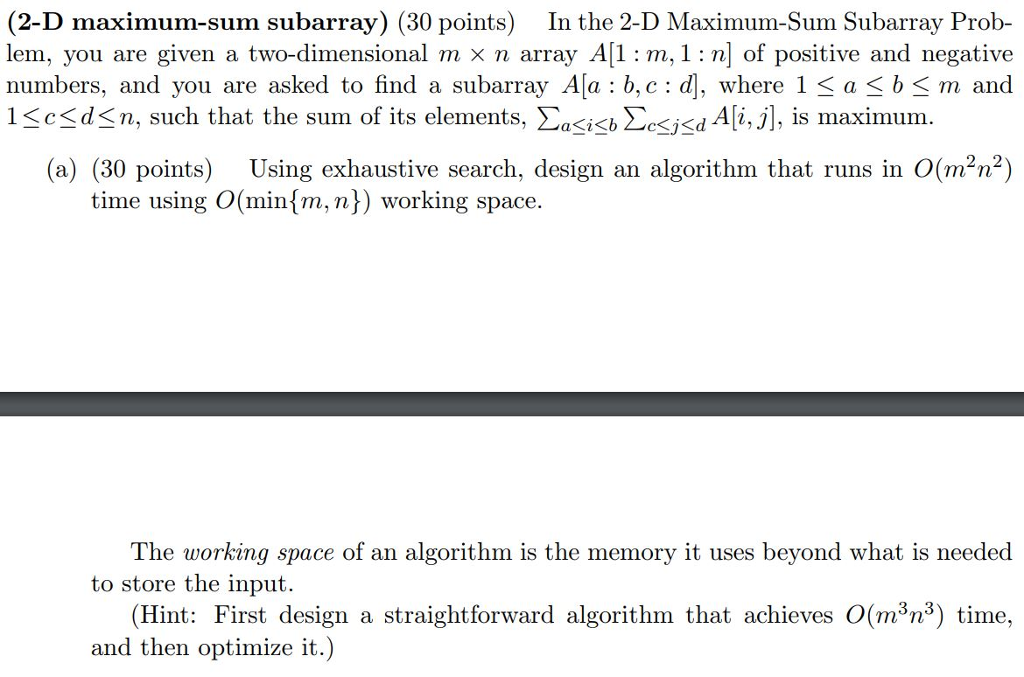 (2-D maximum-sum subarray) (30 points) In the 2-D Maximum-Sum Subarray Prob- lem, you are given a two-dimensional m x n array A[1 : m,1: n of positive and negative numbers, and you are asked to find a subarray Ala b,c: 1 <c<d<n, such that the sum of its elements. Σκί<b ΣΚΚΙΑ i,j. is maximum , where 1 < a < b< m and (a) (30 points) Using exhaustive search, design an algorithm that runs in O(mn 2) time using O(min^m, n) working space The working space of an algorithm is the memory it uses beyond what is needed to store the input (Hint: First design a straightforward algorithm that achieves O(m3n3) time, and then optimize it