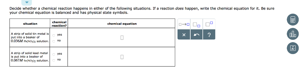 Decide whether a chemical reaction happens in either of the following situations. If a reaction does happen, write the chemical equation for it. Be sure your chemical equation is balanced and has physical state symbols chemical reaction? situation chemical equation A strip of solid tin metal is put into a beaker of 0.036M P(NO3h solution.no Ar A strip of solid lead metal is put into a beaker of yes 0067M s(vo solution.no